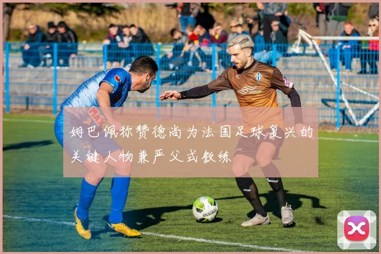 姆巴佩称赞德尚为法国足球复兴的关键人物兼严父式教练