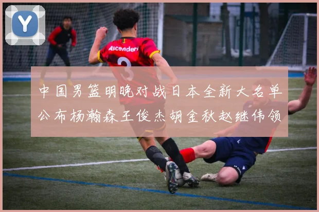 中国男篮明晚对战日本全新大名单公布杨瀚森王俊杰胡金秋赵继伟领衔出战
