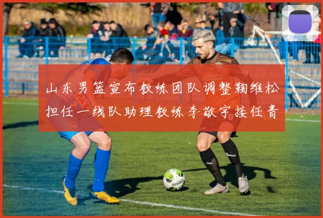 山东男篮宣布教练团队调整鞠维松担任一线队助理教练李敬宇接任青年队主教练