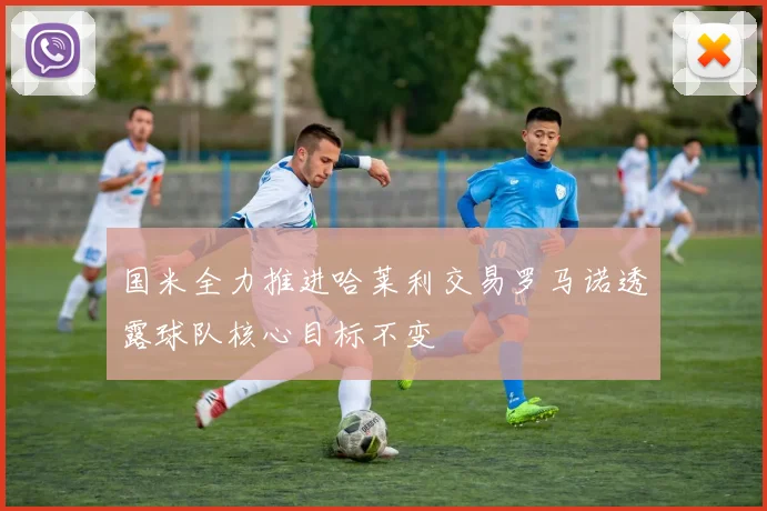 国米全力推进哈莱利交易罗马诺透露球队核心目标不变