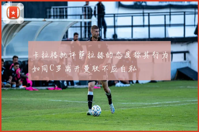 卡拉格批评萨拉赫的态度称其行为如同C罗离开曼联不应自私