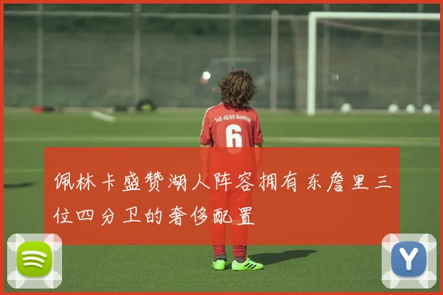 佩林卡盛赞湖人阵容拥有东詹里三位四分卫的奢侈配置