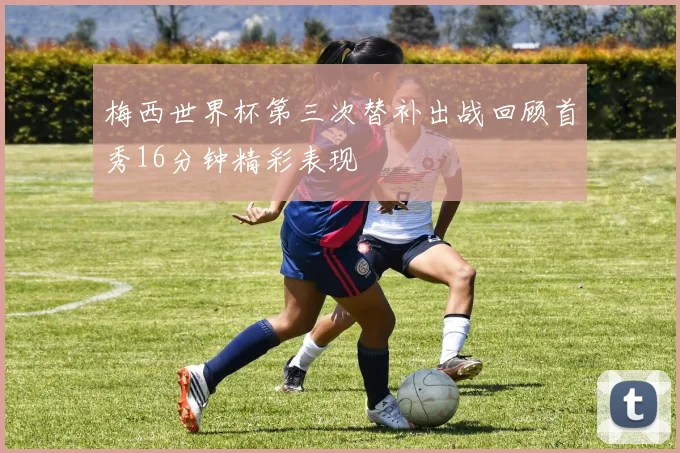 梅西世界杯第三次替补出战回顾首秀16分钟精彩表现