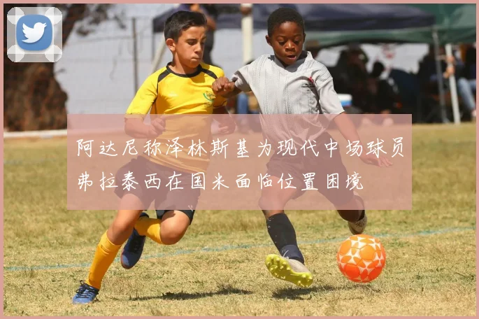 阿达尼称泽林斯基为现代中场球员弗拉泰西在国米面临位置困境