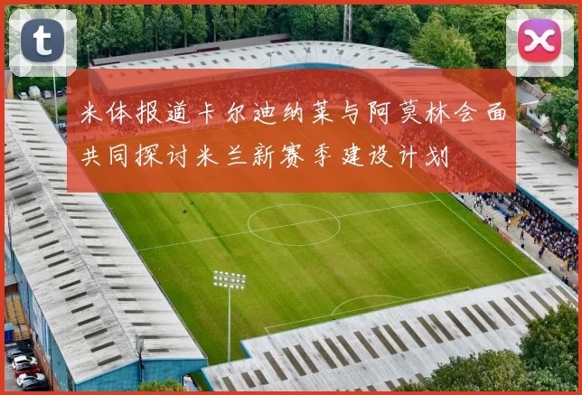 米体报道卡尔迪纳莱与阿莫林会面共同探讨米兰新赛季建设计划