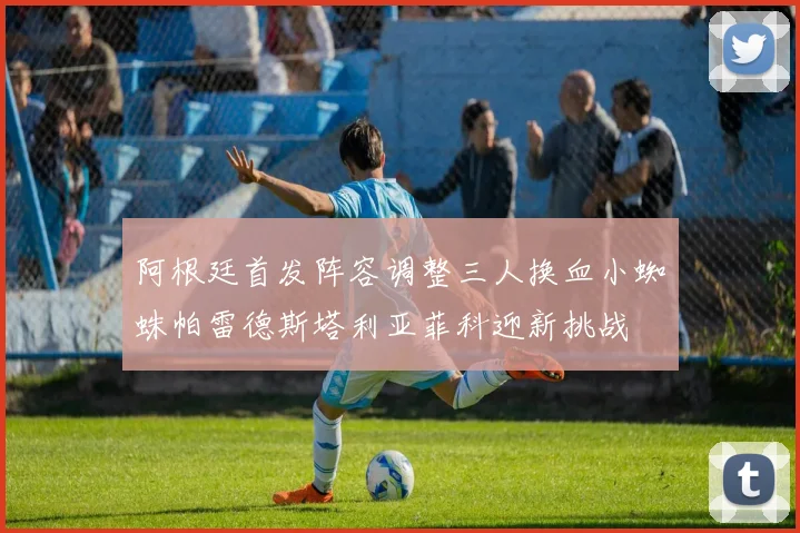 阿根廷首发阵容调整三人换血小蜘蛛帕雷德斯塔利亚菲科迎新挑战
