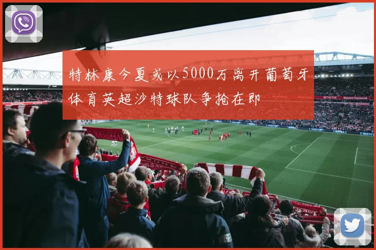 特林康今夏或以5000万离开葡萄牙体育英超沙特球队争抢在即
