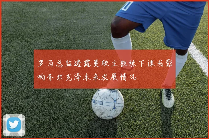 罗马总监透露曼联主教练下课或影响齐尔克泽未来发展情况