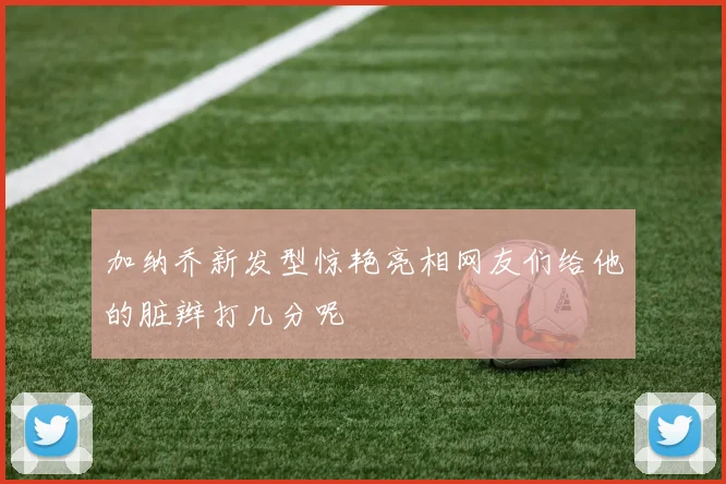 加纳乔新发型惊艳亮相网友们给他的脏辫打几分呢