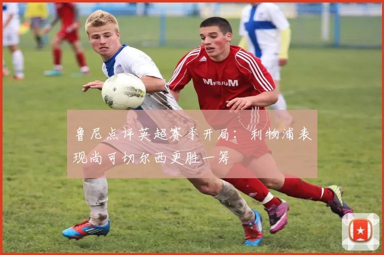 鲁尼点评英超赛季开局：利物浦表现尚可切尔西更胜一筹