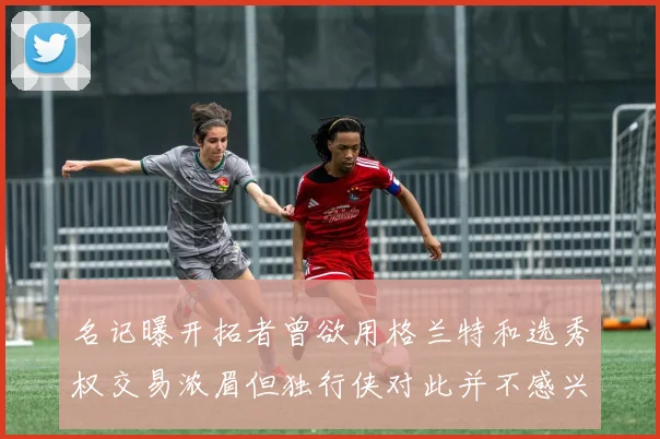 名记曝开拓者曾欲用格兰特和选秀权交易浓眉但独行侠对此并不感兴趣