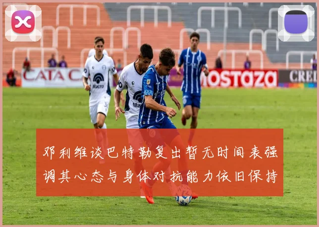 邓利维谈巴特勒复出暂无时间表强调其心态与身体对抗能力依旧保持