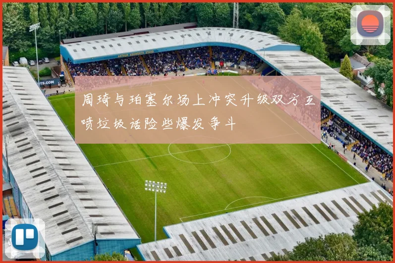 周琦与珀塞尔场上冲突升级双方互喷垃圾话险些爆发争斗