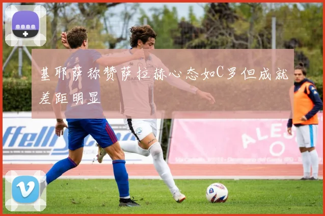基耶萨称赞萨拉赫心态如C罗但成就差距明显