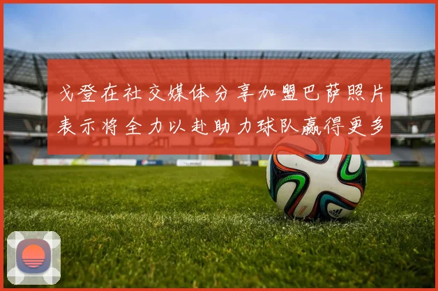 戈登在社交媒体分享加盟巴萨照片表示将全力以赴助力球队赢得更多荣誉