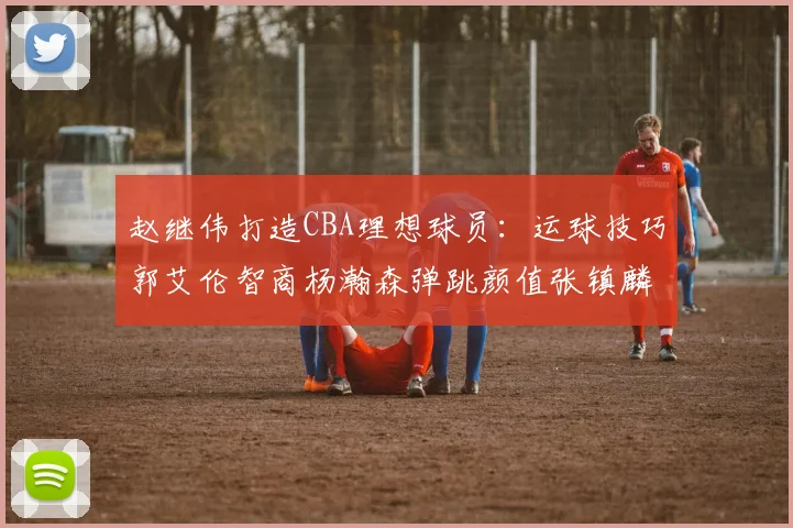 赵继伟打造CBA理想球员：运球技巧郭艾伦智商杨瀚森弹跳颜值张镇麟完美结合