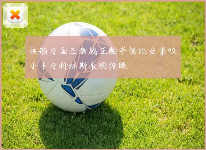 快船与国王激战正酣半场比分紧咬小卡与科林斯表现抢眼