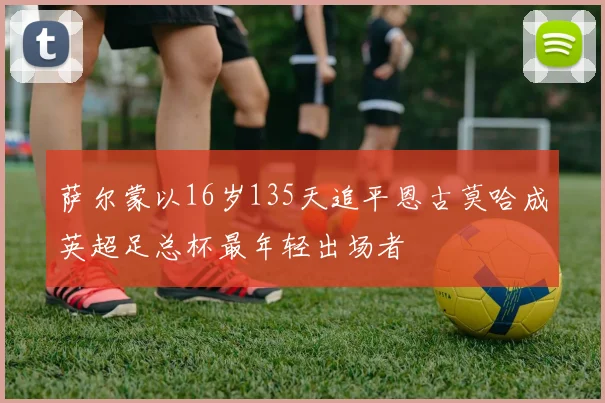 萨尔蒙以16岁135天追平恩古莫哈成英超足总杯最年轻出场者