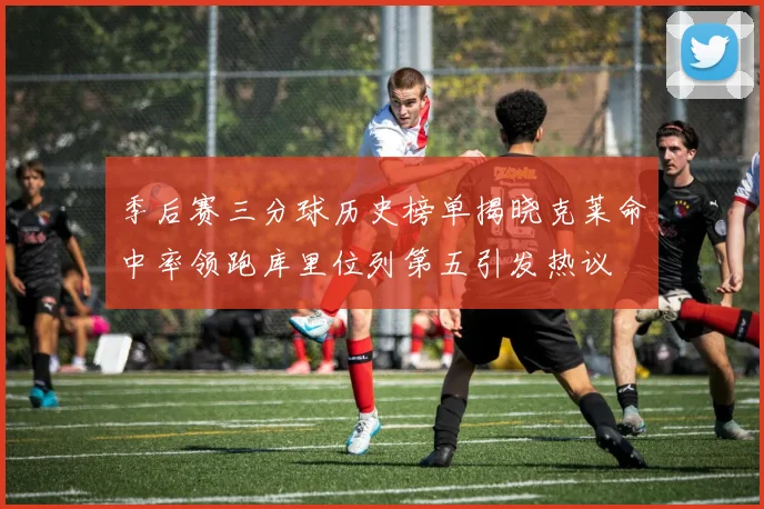 季后赛三分球历史榜单揭晓克莱命中率领跑库里位列第五引发热议