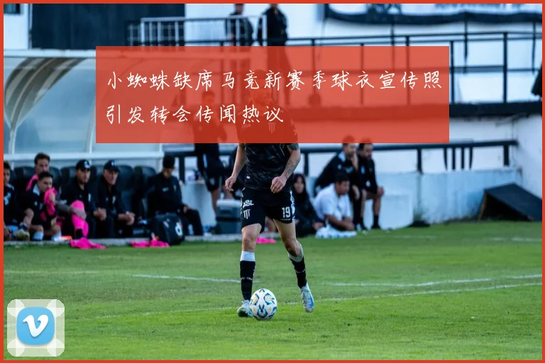 小蜘蛛缺席马竞新赛季球衣宣传照引发转会传闻热议