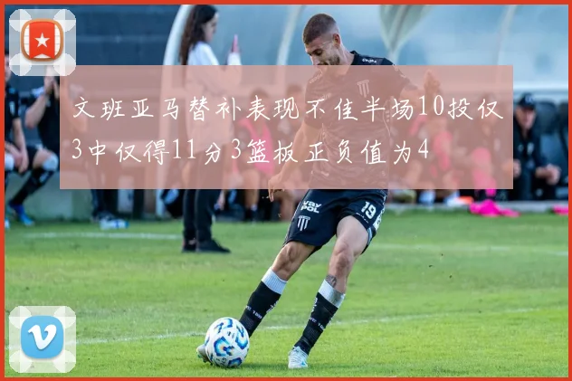 文班亚马替补表现不佳半场10投仅3中仅得11分3篮板正负值为4