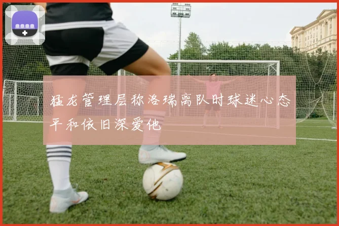 猛龙管理层称洛瑞离队时球迷心态平和依旧深爱他