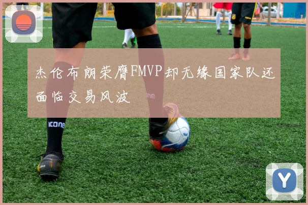 杰伦布朗荣膺FMVP却无缘国家队还面临交易风波
