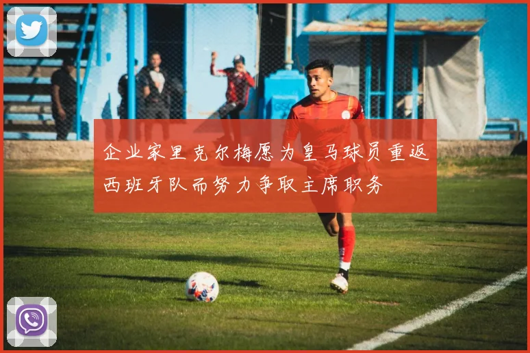 企业家里克尔梅愿为皇马球员重返西班牙队而努力争取主席职务